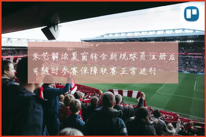 朱艺解读夏窗转会新规球员注册后可随时参赛保障联赛正常进行