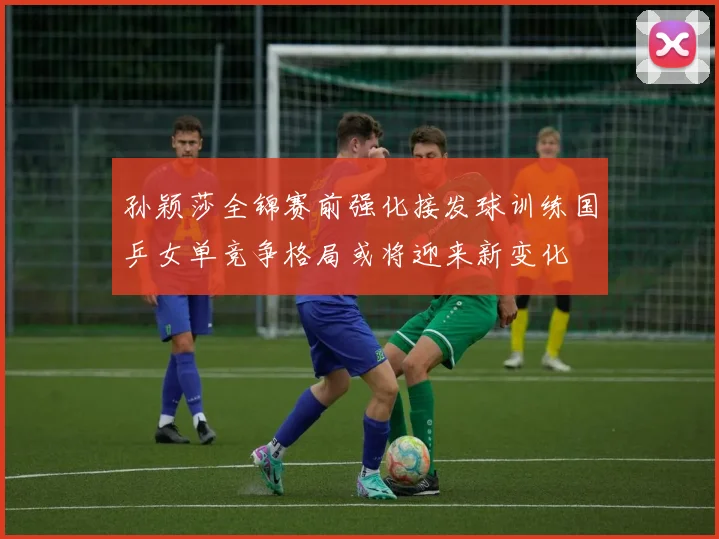 孙颖莎全锦赛前强化接发球训练国乒女单竞争格局或将迎来新变化
