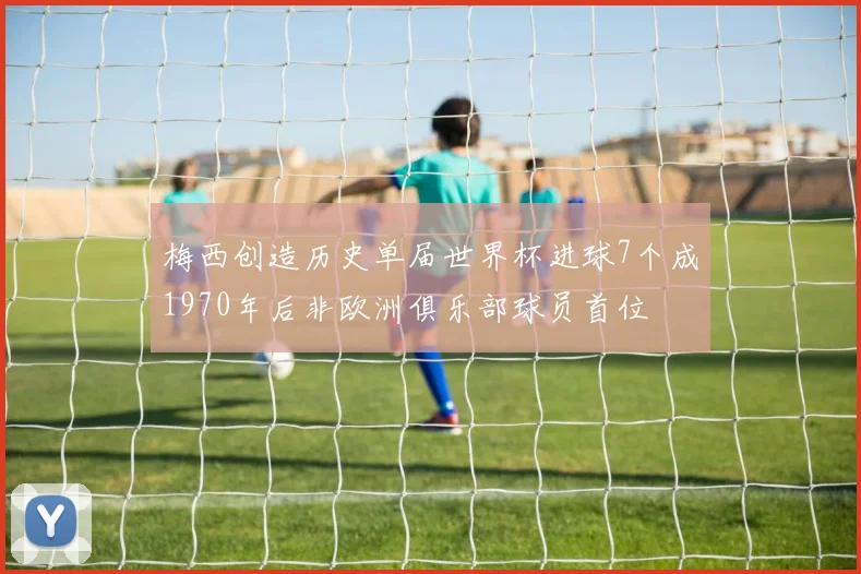 梅西创造历史单届世界杯进球7个成1970年后非欧洲俱乐部球员首位