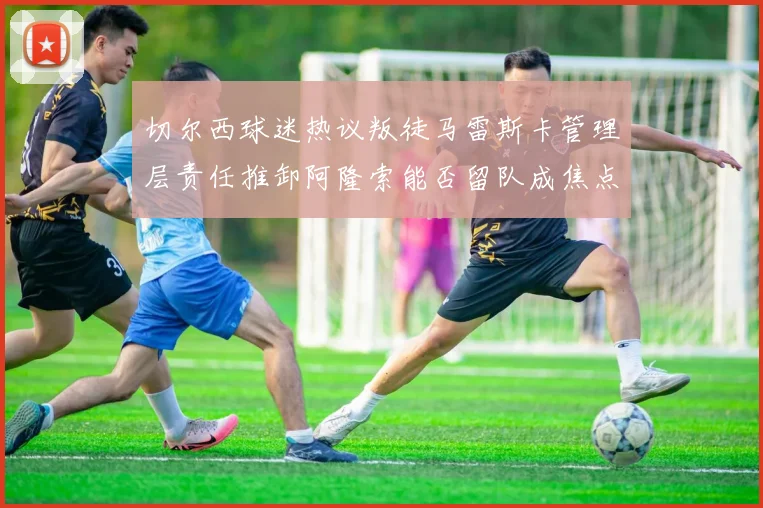 切尔西球迷热议叛徒马雷斯卡管理层责任推卸阿隆索能否留队成焦点