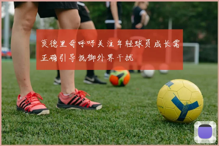 莫德里奇呼吁关注年轻球员成长需正确引导抵御外界干扰
