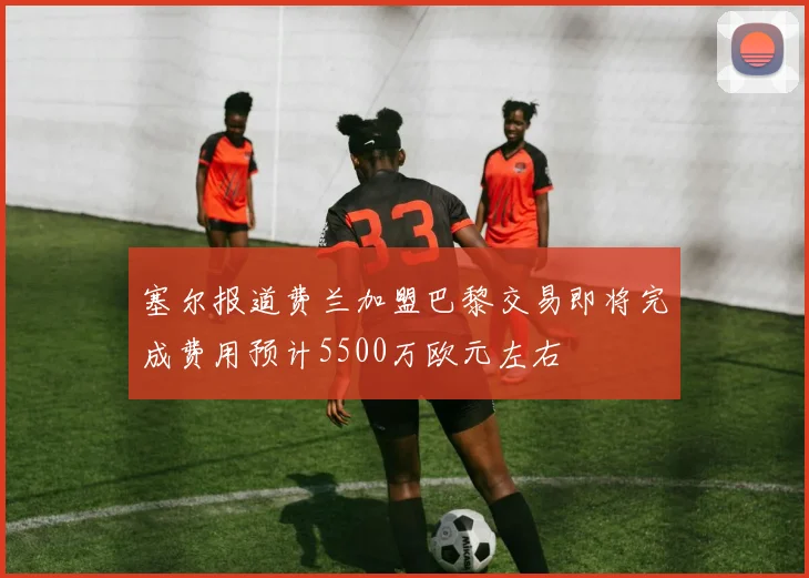 塞尔报道费兰加盟巴黎交易即将完成费用预计5500万欧元左右