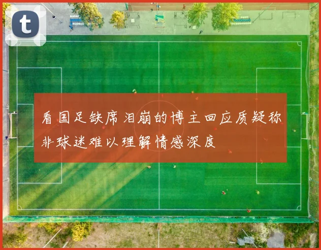 看国足缺席泪崩的博主回应质疑称非球迷难以理解情感深度