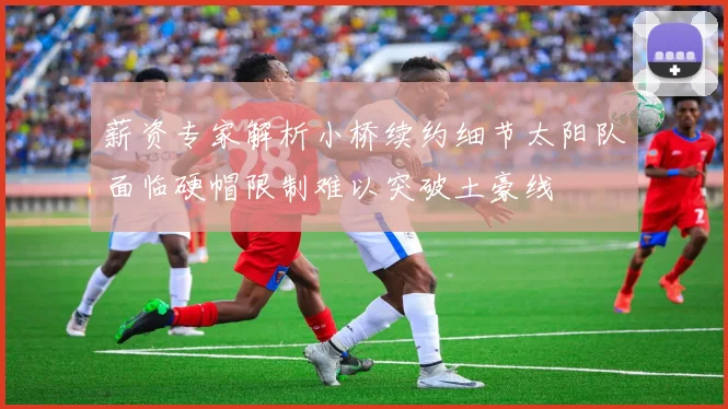 薪资专家解析小桥续约细节太阳队面临硬帽限制难以突破土豪线
