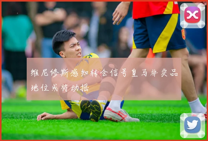 维尼修斯感知转会信号皇马非卖品地位或将动摇