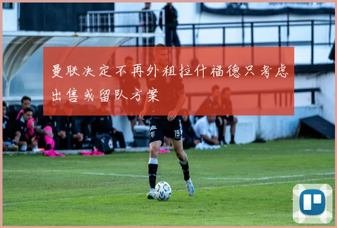 曼联决定不再外租拉什福德只考虑出售或留队方案