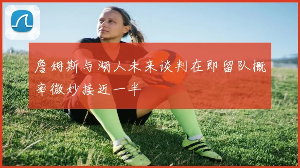 詹姆斯与湖人未来谈判在即留队概率微妙接近一半