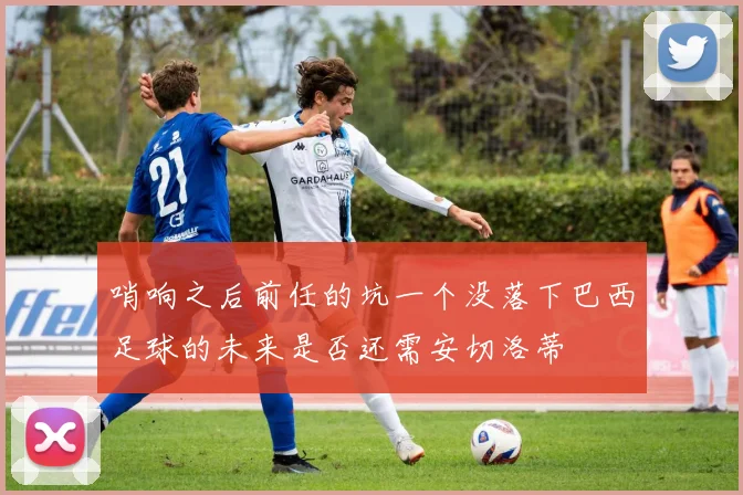 哨响之后前任的坑一个没落下巴西足球的未来是否还需安切洛蒂